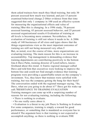 them asked trainees how much they liked training, but only 30
percent assessed how much was learned, and just 15 percent
examined behavioral change.2 Other evidence from that time
suggested that only 1 company in 100 used an effective system
for measuring the organizational effects and value of
training.3But this is changing. In a 1996 study, 70 percent
assessed learning, 63 percent assessed behavior, and 25 percent
assessed organizational results.4 Evaluation of training at
all levels is becoming more common. Nevertheless, the
evaluation of training is still not where it needs to be. A 2006
study of 140 businesses of all sizes and types shows that the
things organizations view as the most important outcomes of
training are still not being measured very often.5
But, as noted, over the course of time, more organizations are
evaluating training. The main reason for this is an increase in
accountability. Top management is demanding evidence that
training departments are contributing positively to the bottom
line.6 Dave Palm, training director of LensCrafters, knows
firsthand about this trend. A frantic regional manager called
Dave and told him that executives were looking to improve the
bottom line and could not find enough evidence that training
programs were providing a quantifiable return on the company’s
investment. Yes, they knew that trainees were satisfied with
training, but was the company getting the bang for their buck?
The conversation ended with the regional manager saying, “So,
Dave, what are you going to do about it?” Dave got his wake-up
call.7RESISTANCE TO TRAINING EVALUATION
Training managers can come up with a surprising number of
reasons for not evaluating training, including the following:
· • There is nothing to evaluate.
· • No one really cares about it.
· • Evaluation is a threat to my job.There Is Nothing to Evaluate
For some companies, training is simply a reward for good
performance, or something that is mandated so everyone has to
attend.8 The argument here is that training is not expected to
accomplish anything, so there is nothing to evaluate.THE
 