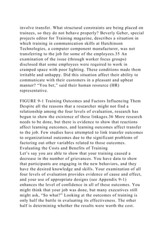 involve transfer. What structural constraints are being placed on
trainees, so they do not behave properly? Beverly Geber, special
projects editor for Training magazine, describes a situation in
which training in communication skills at Hutchinson
Technologies, a computer component manufacturer, was not
transferring to the job for some of the employees.35 An
examination of the issue (through worker focus groups)
disclosed that some employees were required to work in
cramped space with poor lighting. These conditions made them
irritable and unhappy. Did this situation affect their ability to
communicate with their customers in a pleasant and upbeat
manner? “You bet,” said their human resource (HR)
representative.
FIGURE 9-1 Training Outcomes and Factors Influencing Them
Despite all the reasons that a researcher might not find a
relationship among the four levels of evaluation, research has
begun to show the existence of these linkages.36 More research
needs to be done, but there is evidence to show that reactions
affect learning outcomes, and learning outcomes affect transfer
to the job. Few studies have attempted to link transfer outcomes
to organizational outcomes due to the significant problems of
factoring out other variables related to those outcomes.
Evaluating the Costs and Benefits of Training
Let’s say you are able to show that your training caused a
decrease in the number of grievances. You have data to show
that participants are engaging in the new behaviors, and they
have the desired knowledge and skills. Your examination of all
four levels of evaluation provides evidence of cause and effect,
and your use of appropriate designs (see Appendix 9-1)
enhances the level of confidence in all of these outcomes. You
might think that your job was done, but many executives still
might ask, “So what?” Looking at the outcomes of training is
only half the battle in evaluating its effectiveness. The other
half is determining whether the results were worth the cost.
 