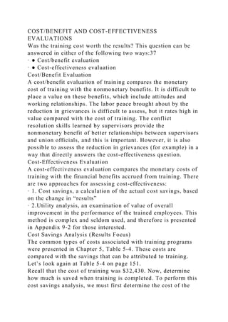 COST/BENEFIT AND COST-EFFECTIVENESS
EVALUATIONS
Was the training cost worth the results? This question can be
answered in either of the following two ways:37
· ● Cost/benefit evaluation
· ● Cost-effectiveness evaluation
Cost/Benefit Evaluation
A cost/benefit evaluation of training compares the monetary
cost of training with the nonmonetary benefits. It is difficult to
place a value on these benefits, which include attitudes and
working relationships. The labor peace brought about by the
reduction in grievances is difficult to assess, but it rates high in
value compared with the cost of training. The conflict
resolution skills learned by supervisors provide the
nonmonetary benefit of better relationships between supervisors
and union officials, and this is important. However, it is also
possible to assess the reduction in grievances (for example) in a
way that directly answers the cost-effectiveness question.
Cost-Effectiveness Evaluation
A cost-effectiveness evaluation compares the monetary costs of
training with the financial benefits accrued from training. There
are two approaches for assessing cost-effectiveness:
· 1. Cost savings, a calculation of the actual cost savings, based
on the change in “results”
· 2.Utility analysis, an examination of value of overall
improvement in the performance of the trained employees. This
method is complex and seldom used, and therefore is presented
in Appendix 9-2 for those interested.
Cost Savings Analysis (Results Focus)
The common types of costs associated with training programs
were presented in Chapter 5, Table 5-4. These costs are
compared with the savings that can be attributed to training.
Let’s look again at Table 5-4 on page 151.
Recall that the cost of training was $32,430. Now, determine
how much is saved when training is completed. To perform this
cost savings analysis, we must first determine the cost of the
 