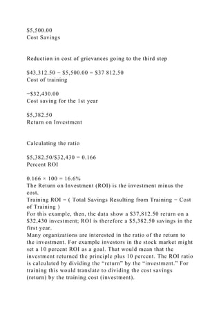 $5,500.00
Cost Savings
Reduction in cost of grievances going to the third step
$43,312.50 − $5,500.00 = $37 812.50
Cost of training
−$32,430.00
Cost saving for the 1st year
$5,382.50
Return on Investment
Calculating the ratio
$5,382.50/$32,430 = 0.166
Percent ROI
0.166 × 100 = 16.6%
The Return on Investment (ROI) is the investment minus the
cost.
Training ROI = ( Total Savings Resulting from Training − Cost
of Training )
For this example, then, the data show a $37,812.50 return on a
$32,430 investment; ROI is therefore a $5,382.50 savings in the
first year.
Many organizations are interested in the ratio of the return to
the investment. For example investors in the stock market might
set a 10 percent ROI as a goal. That would mean that the
investment returned the principle plus 10 percent. The ROI ratio
is calculated by dividing the “return” by the “investment.” For
training this would translate to dividing the cost savings
(return) by the training cost (investment).
 
