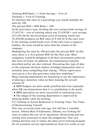 Training ROI Ratio = ( Total Savings − Cost of
Training ) / Cost of Training
To translate that ratio to a percentage you would multiply the
ratio by 100.
The percent ROI = ROI Ratio × 100
In the grievances case, dividing the cost saving (total savings of
37,812.50 − cost of training which was 32.430.00 = cost savings
of 5,382.50) by the investment (cost of training which was
32,430.00) produces an ROI ratio of 0.166.38 If the ratio were
0, the training would break even. If the ratio were a negative
number, the costs would be more than the returns to the
company.
Multiplying the ratio by 100 provides the percent ROI. In this
case, there is a 16.6 percent ROI for the first year. Most
companies would be delighted if all their investments achieved
this level of return. In addition, the nonmonetary benefits
described earlier are also realized. Presenting this type of data
to the corporate decision makers at budget preparation time is
certainly more compelling than stating, “Thirty supervisors
were given a five-day grievance reduction workshop.”
Many training departments are beginning to see the importance
of placing a monetary value on their training for several
reasons:39
· ● HRD budgets are more easily justified and even expanded
when HR can demonstrate that it is contributing to the profit.
· ● HRD specialists are more successful in containing costs.
· ● The image of the training department is improved by
showing dollar value for training.
9-2 Training in Action Reduction in Training Time: The Value
of Demonstrating Value41
This case occurred some time ago, but still has a valuable
lesson. Alberta Bell of Edmonton, Alberta, was looking for
ways to reduce the cost of its operations. Downsizing and cost
cutting were necessary to meet the competition. One cost
cutting decision was to reduce the entry-level training program
for its customer service representatives from two weeks to one
 