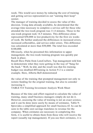 week. This would save money by reducing the cost of training
and getting service representatives out “earning their keep”
sooner.
The manager of training decided to assess the value of this
decision. Using data already available, he determined that the
average time necessary to complete a service call for those who
attended the two-week program was 11.4 minutes. Those in the
one-week program took 14.5 minutes. This difference alone
represented $50,000 in lost productivity for the first six weeks
of work. He further analyzed the differences in increased errors,
increased collectables, and service order errors. This difference
was calculated at more than $50,000. The total loss exceeded
$100,000.
Obviously, when he presented this information to upper
management, the two-week training program was quickly put
back in place.
Recall Dave Palm from LensCrafters. Top management told him
to demonstrate what they were getting in the way of “bang for
the buck.” Well, he did, and the result was that his training
budget was doubled.40Training in Action 9-2 is a similar
example. Here, Alberta Bell demonstrated
the value of the training that prompted management not only to
restore funding for the original training, but also to consider
increasing it.
TABLE 9-8 Training Investment Analysis Work Sheet
Because of the time and effort required to calculate the value of
training, many small business managers simply do not do it.
However, assessing the value of training is not an exact science,
and it can be done more easily by means of estimates. Table 9-
8provides a simplified approach for small business.42 As can be
seen in the table cost-savings translates to revenue for the
company. When estimates are necessary in completing this
form, it is useful to obtain them from those who will receive the
report (usually top management). If you use their estimates, it is
 
