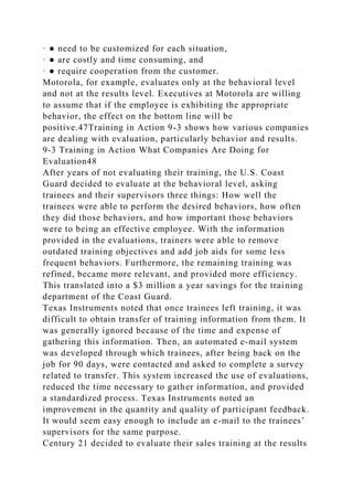 · ● need to be customized for each situation,
· ● are costly and time consuming, and
· ● require cooperation from the customer.
Motorola, for example, evaluates only at the behavioral level
and not at the results level. Executives at Motorola are willing
to assume that if the employee is exhibiting the appropriate
behavior, the effect on the bottom line will be
positive.47Training in Action 9-3 shows how various companies
are dealing with evaluation, particularly behavior and results.
9-3 Training in Action What Companies Are Doing for
Evaluation48
After years of not evaluating their training, the U.S. Coast
Guard decided to evaluate at the behavioral level, asking
trainees and their supervisors three things: How well the
trainees were able to perform the desired behaviors, how often
they did those behaviors, and how important those behaviors
were to being an effective employee. With the information
provided in the evaluations, trainers were able to remove
outdated training objectives and add job aids for some less
frequent behaviors. Furthermore, the remaining training was
refined, became more relevant, and provided more efficiency.
This translated into a $3 million a year savings for the training
department of the Coast Guard.
Texas Instruments noted that once trainees left training, it was
difficult to obtain transfer of training information from them. It
was generally ignored because of the time and expense of
gathering this information. Then, an automated e-mail system
was developed through which trainees, after being back on the
job for 90 days, were contacted and asked to complete a survey
related to transfer. This system increased the use of evaluations,
reduced the time necessary to gather information, and provided
a standardized process. Texas Instruments noted an
improvement in the quantity and quality of participant feedback.
It would seem easy enough to include an e-mail to the trainees’
supervisors for the same purpose.
Century 21 decided to evaluate their sales training at the results
 