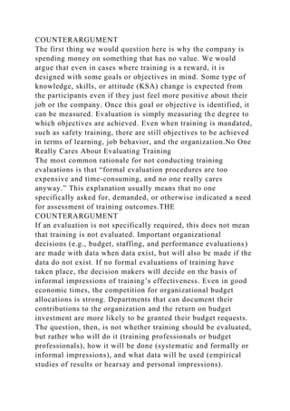 COUNTERARGUMENT
The first thing we would question here is why the company is
spending money on something that has no value. We would
argue that even in cases where training is a reward, it is
designed with some goals or objectives in mind. Some type of
knowledge, skills, or attitude (KSA) change is expected from
the participants even if they just feel more positive about their
job or the company. Once this goal or objective is identified, it
can be measured. Evaluation is simply measuring the degree to
which objectives are achieved. Even when training is mandated,
such as safety training, there are still objectives to be achieved
in terms of learning, job behavior, and the organization.No One
Really Cares About Evaluating Training
The most common rationale for not conducting training
evaluations is that “formal evaluation procedures are too
expensive and time-consuming, and no one really cares
anyway.” This explanation usually means that no one
specifically asked for, demanded, or otherwise indicated a need
for assessment of training outcomes.THE
COUNTERARGUMENT
If an evaluation is not specifically required, this does not mean
that training is not evaluated. Important organizational
decisions (e.g., budget, staffing, and performance evaluations)
are made with data when data exist, but will also be made if the
data do not exist. If no formal evaluations of training have
taken place, the decision makers will decide on the basis of
informal impressions of training’s effectiveness. Even in good
economic times, the competition for organizational budget
allocations is strong. Departments that can document their
contributions to the organization and the return on budget
investment are more likely to be granted their budget requests.
The question, then, is not whether training should be evaluated,
but rather who will do it (training professionals or budget
professionals), how it will be done (systematic and formally or
informal impressions), and what data will be used (empirical
studies of results or hearsay and personal impressions).
 