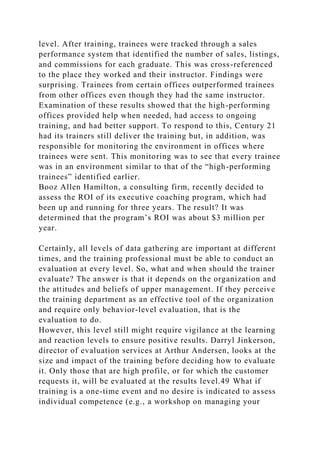 level. After training, trainees were tracked through a sales
performance system that identified the number of sales, listings,
and commissions for each graduate. This was cross-referenced
to the place they worked and their instructor. Findings were
surprising. Trainees from certain offices outperformed trainees
from other offices even though they had the same instructor.
Examination of these results showed that the high-performing
offices provided help when needed, had access to ongoing
training, and had better support. To respond to this, Century 21
had its trainers still deliver the training but, in addition, was
responsible for monitoring the environment in offices where
trainees were sent. This monitoring was to see that every trainee
was in an environment similar to that of the “high-performing
trainees” identified earlier.
Booz Allen Hamilton, a consulting firm, recently decided to
assess the ROI of its executive coaching program, which had
been up and running for three years. The result? It was
determined that the program’s ROI was about $3 million per
year.
Certainly, all levels of data gathering are important at different
times, and the training professional must be able to conduct an
evaluation at every level. So, what and when should the trainer
evaluate? The answer is that it depends on the organization and
the attitudes and beliefs of upper management. If they perceive
the training department as an effective tool of the organization
and require only behavior-level evaluation, that is the
evaluation to do.
However, this level still might require vigilance at the learning
and reaction levels to ensure positive results. Darryl Jinkerson,
director of evaluation services at Arthur Andersen, looks at the
size and impact of the training before deciding how to evaluate
it. Only those that are high profile, or for which the customer
requests it, will be evaluated at the results level.49 What if
training is a one-time event and no desire is indicated to assess
individual competence (e.g., a workshop on managing your
 