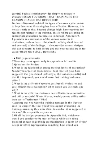 career)? Such a situation provides simply no reason to
evaluate.50CAN YOU SHOW THAT TRAINING IS THE
REASON CHANGE HAS OCCURRED?
We have discussed in detail the types of measures you can use
to help determine if training has been effective. However, it is
not as simple as that, because change might have occurred for
reasons not related to the training. This is where designing an
appropriate evaluation becomes so important. Appendix 9-
1 provides an examination of the various concerns in
evaluation, such as those related to the validity (both internal
and external) of the findings. It also provides several designs
that can be useful to help assure you that your results are in fact
valid.FOCUS ON SMALL BUSINESS
·
· ● Utility questionnaire
*These key terms appear only in appendices 9-1 and 9-
2.Questions for Review
1.What is the relationship among the four levels of evaluation?
Would you argue for examining all four levels if your boss
suggested that you should look only at the last one (results) and
that if it improved, you would know that training had some
effect?
2.What is the difference between cost/benefit evaluation and
cost-effectiveness evaluation? When would you use each, and
why?
3.What is the difference between cost-effectiveness evaluation
and utility analysis? When, if ever, would you use utility rather
than cost-effectiveness? Why?
4.Assume that you were the training manager in the Westcan
case (in Chapter 4). How would you suggest evaluating the
training, assuming they were about to conduct it as suggested in
the case? Be as specific as you can.
5.Of all the designs presented in Appendix 9-1, which one
would you consider to be most effective while also being
practical enough to convince an organization to adopt it? If your
design involved representative sampling, how would you
 