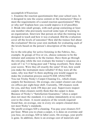 accomplish it?Exercises
1. Examine the reaction questionnaire that your school uses. Is
it designed to rate the course content or the instructors? Does it
meet the requirements of a sound reaction questionnaire? Why
or why not? Explain how you would improve it (if possible).
2. Break into small groups, with each group containing at least
one member who previously received some type of training in
an organization. Interview that person on what the training was
designed to teach and how it was evaluated. Did the evaluation
cover all the levels of outcomes? How did the trainee feel about
the evaluation? Devise your own methods for evaluating each of
the levels based on the person’s description of the training.
3.
Go to the role-play for active listening in the Fabrics, Inc.,
example. In groups of five or six, choose someone to be the
initiator and someone to be the trainee. Have them go through
the role-play while the rest evaluate the trainee’s response on a
scale of 1 to 7 (1 being poor and 7 being excellent). Now share
your scores. Were they all exactly the same? If not, how could
you make the instrument more reliable? If they were all the
same, why was that? Is there anything you would suggest to
make the evaluation process easier?CASE ANALYSIS
You run Tricky Nicky’s Carpet Cleaning Co., which cleans
carpets for businesses. On average, one carpet cleaner can clean
six offices per eight-hour shift. Currently, 100 cleaners work
for you, and they work 250 days per year. Supervisors inspect
carpets when cleaners notify them that the carpet is done.
Because of Nicky’s “Satisfaction Guarantee,” when a carpet
does not meet the standard, it is redone immediately at no extra
cost to the client. A recent analysis of the rework required
found that, on average, one in every six carpets cleaned does
not meet Nicky’s standards.
The profit averages $20 a cleaning. You pay your cleaners $15
per hour. When you re-clean a carpet, it is done on overtime and
you lose, on average, $20 in labor costs. On average, your profit
is gone. In addition, there is an average cost of materials and
 