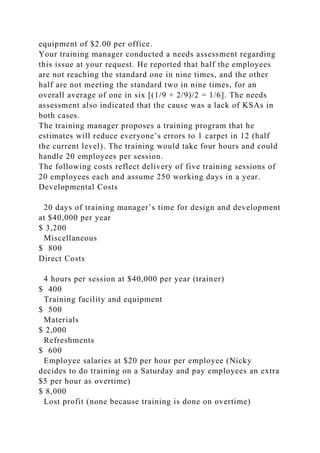 equipment of $2.00 per office.
Your training manager conducted a needs assessment regarding
this issue at your request. He reported that half the employees
are not reaching the standard one in nine times, and the other
half are not meeting the standard two in nine times, for an
overall average of one in six [(1/9 + 2/9)/2 = 1/6]. The needs
assessment also indicated that the cause was a lack of KSAs in
both cases.
The training manager proposes a training program that he
estimates will reduce everyone’s errors to 1 carpet in 12 (half
the current level). The training would take four hours and could
handle 20 employees per session.
The following costs reflect delivery of five training sessions of
20 employees each and assume 250 working days in a year.
Developmental Costs
20 days of training manager’s time for design and development
at $40,000 per year
$ 3,200
Miscellaneous
$ 800
Direct Costs
4 hours per session at $40,000 per year (trainer)
$ 400
Training facility and equipment
$ 500
Materials
$ 2,000
Refreshments
$ 600
Employee salaries at $20 per hour per employee (Nicky
decides to do training on a Saturday and pay employees an extra
$5 per hour as overtime)
$ 8,000
Lost profit (none because training is done on overtime)
 
