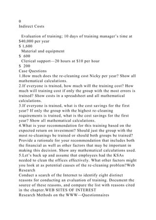0
Indirect Costs
Evaluation of training; 10 days of training manager’s time at
$40,000 per year
$ 1,600
Material and equipment
$ 600
Clerical support—20 hours at $10 per hour
$ 200
Case Questions
1.How much does the re-cleaning cost Nicky per year? Show all
mathematical calculations.
2.If everyone is trained, how much will the training cost? How
much will training cost if only the group with the most errors is
trained? Show costs in a spreadsheet and all mathematical
calculations.
3.If everyone is trained, what is the cost savings for the first
year? If only the group with the highest re-cleaning
requirements is trained, what is the cost savings for the first
year? Show all mathematical calculations.
4.What is your recommendation for this training based on the
expected return on investment? Should just the group with the
most re-cleanings be trained or should both groups be trained?
Provide a rationale for your recommendation that includes both
the financial as well as other factors that may be important in
making this decision. Show any mathematical calculations used.
5.Let’s back up and assume that employees had the KSAs
needed to clean the offices effectively. What other factors might
you look at as potential causes of the re-cleaning problem?Web
Research
Conduct a search of the Internet to identify eight distinct
reasons for conducting an evaluation of training. Document the
source of these reasons, and compare the list with reasons cited
in the chapter.WEB SITES OF INTEREST
Research Methods on the WWW—Questionnaires
 