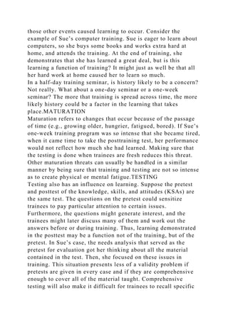 those other events caused learning to occur. Consider the
example of Sue’s computer training. Sue is eager to learn about
computers, so she buys some books and works extra hard at
home, and attends the training. At the end of training, she
demonstrates that she has learned a great deal, but is this
learning a function of training? It might just as well be that all
her hard work at home caused her to learn so much.
In a half-day training seminar, is history likely to be a concern?
Not really. What about a one-day seminar or a one-week
seminar? The more that training is spread across time, the more
likely history could be a factor in the learning that takes
place.MATURATION
Maturation refers to changes that occur because of the passage
of time (e.g., growing older, hungrier, fatigued, bored). If Sue’s
one-week training program was so intense that she became tired,
when it came time to take the posttraining test, her performance
would not reflect how much she had learned. Making sure that
the testing is done when trainees are fresh reduces this threat.
Other maturation threats can usually be handled in a similar
manner by being sure that training and testing are not so intense
as to create physical or mental fatigue.TESTING
Testing also has an influence on learning. Suppose the pretest
and posttest of the knowledge, skills, and attitudes (KSAs) are
the same test. The questions on the pretest could sensitize
trainees to pay particular attention to certain issues.
Furthermore, the questions might generate interest, and the
trainees might later discuss many of them and work out the
answers before or during training. Thus, learning demonstrated
in the posttest may be a function not of the training, but of the
pretest. In Sue’s case, the needs analysis that served as the
pretest for evaluation got her thinking about all the material
contained in the test. Then, she focused on these issues in
training. This situation presents less of a validity problem if
pretests are given in every case and if they are comprehensive
enough to cover all of the material taught. Comprehensive
testing will also make it difficult for trainees to recall specific
 