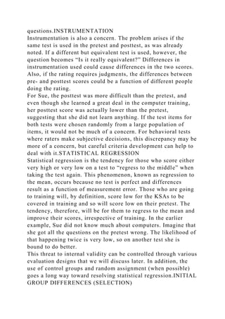 questions.INSTRUMENTATION
Instrumentation is also a concern. The problem arises if the
same test is used in the pretest and posttest, as was already
noted. If a different but equivalent test is used, however, the
question becomes “Is it really equivalent?” Differences in
instrumentation used could cause differences in the two scores.
Also, if the rating requires judgments, the differences between
pre- and posttest scores could be a function of different people
doing the rating.
For Sue, the posttest was more difficult than the pretest, and
even though she learned a great deal in the computer training,
her posttest score was actually lower than the pretest,
suggesting that she did not learn anything. If the test items for
both tests were chosen randomly from a large population of
items, it would not be much of a concern. For behavioral tests
where raters make subjective decisions, this discrepancy may be
more of a concern, but careful criteria development can help to
deal with it.STATISTICAL REGRESSION
Statistical regression is the tendency for those who score either
very high or very low on a test to “regress to the middle” when
taking the test again. This phenomenon, known as regression to
the mean, occurs because no test is perfect and differences
result as a function of measurement error. Those who are going
to training will, by definition, score low for the KSAs to be
covered in training and so will score low on their pretest. The
tendency, therefore, will be for them to regress to the mean and
improve their scores, irrespective of training. In the earlier
example, Sue did not know much about computers. Imagine that
she got all the questions on the pretest wrong. The likelihood of
that happening twice is very low, so on another test she is
bound to do better.
This threat to internal validity can be controlled through various
evaluation designs that we will discuss later. In addition, the
use of control groups and random assignment (when possible)
goes a long way toward resolving statistical regression.INITIAL
GROUP DIFFERENCES (SELECTION)
 