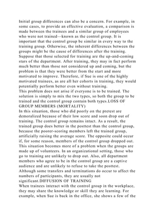 Initial group differences can also be a concern. For example, in
some cases, to provide an effective evaluation, a comparison is
made between the trainees and a similar group of employees
who were not trained—known as the control group. It is
important that the control group be similar in every way to the
training group. Otherwise, the inherent differences between the
groups might be the cause of differences after the training.
Suppose that those selected for training are the up-and-coming
stars of the department. After training, they may in fact perform
much better than those not considered up and coming, but the
problem is that they were better from the start and more
motivated to improve. Therefore, if Sue is one of the highly
motivated trainees, as are all her cohorts in training, they would
potentially perform better even without training.
This problem does not arise if everyone is to be trained. The
solution is simply to mix the two types, so both the group to be
trained and the control group contain both types.LOSS OF
GROUP MEMBERS (MORTALITY)
In this situation, those who did poorly on the pretest are
demoralized because of their low score and soon drop out of
training. The control group remains intact. As a result, the
trained group does better in the posttest than the control group,
because the poorer-scoring members left the trained group,
artificially raising the average score. The opposite could occur
if, for some reason, members of the control group dropped out.
This situation becomes more of a problem when the groups are
made up of volunteers. In an organizational setting, those who
go to training are unlikely to drop out. Also, all department
members who agree to be in the control group are a captive
audience and are unlikely to refuse to take the posttest.
Although some transfers and terminations do occur to affect the
numbers of participants, they are usually not
significant.DIFFUSION OF TRAINING
When trainees interact with the control group in the workplace,
they may share the knowledge or skill they are learning. For
example, when Sue is back in the office, she shows a few of the
 