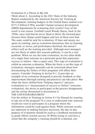 Evaluation Is a Threat to My Job
Think about it. According to the 2011 State of the Industry
Report conducted by the American Society for Training &
Development, training budgets in the United States totaled over
$171.5 billion.9 Why wouldn’t human resource development
(HRD) departments be evaluating their results? Fear of the
result is one reason. Football coach Woody Hayes, back in the
1950s, once said that he never liked to throw the forward pass
because three things could happen and two of them were bad.
The same could be said for evaluation. If time and money are
spent on training, and an evaluation determines that no learning
occurred, or worse, job performance declined, this doesn’t
reflect well on the training provided. Although most managers
are not likely to admit this concern publicly, it can be a real
problem. When we use the term evaluation, we too often think
of a single final outcome at a particular point that represents
success or failure—like a report card. This type of evaluation is
called an outcome evaluation. When the focus is on this type of
evaluation, managers naturally can be concerned about how
documenting the failure of their programs will affect their
careers. Consider Training in Action 9-1. It provides an
example of an evaluation designed to provide feedback so that
improvement (through training and practice) can take place. But
when the focus shifted from “helping improve” (process
evaluation) to a “measurement of success or failure” (outcome
evaluation), the desire to participate in the process disappeared,
and the airline threatened to discontinue it.
THE COUNTERARGUMENT
Can the airline in Training in Action 9-1 be blamed for wanting
to opt out of the program? It is easy to understand why someone
would not want to participate in a program where the
information could be used against them. While outcome results
are important in making business decisions, the day-to-day
purpose of evaluation should be used as a feedback mechanism
to guide efforts toward success.10 While trying to convince a
client that the company’s training should be evaluated, one
 