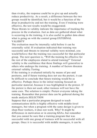 than rivalry, the response could be to give up and actually
reduce productivity. As a result, a difference between the two
groups would be identified, but it would be a function of the
drop in productivity and not the training. Even if training were
effective, the test results would be exaggerated.
These threats to validity indicate the importance of tracking the
process in the evaluation. Just as data are gathered about what
is occurring in the training, it is also useful to gather data about
what is going on with the control group.EXTERNAL
VALIDITY
The evaluation must be internally valid before it can be
externally valid. If evaluation indicated that training was
successful and threats to internal validity were minimal, you
would believe that the training was successful for that particular
group. The next question is, “Will the training be effective for
the rest of the employees slated to attend training?” External
validity is the confidence that these findings will generalize to
others who undergo the training. A number of factors threaten
external validity.Testing
If the training is evaluated initially by means of pre-and
posttests, and if future training does not use the pretest, it can
be difficult to conclude that future training would be as
effective. Perhaps those in the initial training focused on
particular material, because it was highlighted in the pretest. If
the pretest is then not used, other trainees will not have the
same cues. The solution is simple: Pretest everyone taking the
training. Remember that pretest data can be gathered during the
needs analysis.SELECTION
Suppose that a particular program designed to teach
communication skills is highly effective with middle-level
managers, but when a program with the same design is given to
shop-floor workers, it does not work. Why? It might be
differences in motivation or in entering KSAs, but remember
that you cannot be sure that a training program that was
successful with one group of trainees will be successful with all
groups. Once it is successful with middle managers, it can be
 