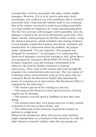 assumed that it will be successful with other, similar middle
managers. However, if it is to be used to train entry-level
accountants, you could not say with confidence that it would be
successful (that it had external validity) until it was evaluated.
One of the authors was hired to assist in providing team skills
to a large number of employees in a large manufacturing plant.
The first few sessions with managers went reasonably well; the
managers seemed to be involved and learned a great deal. After
about a month, training began for the blue-collar workers, using
the identical processes, which included a fair amount of theory.
It soon became evident that trainees were bored, confused, and
uninterested. In a discussion about the problem, the project
leader commented, “I’m not surprised—this program was
designed for executives.” In retrospect, it is surprising that
lower-level managers received the training so well, given that it
was designed for executives.REACTION TO EVALUATION
In many situations, once the training is determined to be
effective, the need for further evaluation is deemed
unnecessary. Thus, some of the trainees who went through the
program were evaluated and some were not. The very nature of
evaluation causes more attention to be given to those who are
evaluated. Recall the Hawthorne Studies that indicated the
power of evaluation in an intervention. The Hawthorne Effect is
explained by the following:1
· • The trainees perceived the training as a novelty;
· • The trainees felt themselves to be special because of being
singled out for training;
· • The trainees received specific feedback on how they were
doing;
· • The trainees knew they were being observed, so they wanted
to perform to the best of their ability; and
· • The enthusiasm of the instructor inspired the trainees to
perform at a high level.
Whatever the mechanism, those who receive more attention
might respond better as a function of that attention. As with the
other threats to external validity, when the way groups are
 
