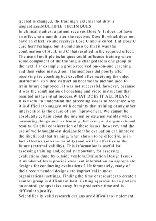 treated is changed, the training’s external validity is
jeopardized.MULTIPLE TECHNIQUES
In clinical studies, a patient receives Dose A. It does not have
an effect, so a month later she receives Dose B, which does not
have an effect, so she receives Dose C and is cured. Did Dose C
cure her? Perhaps, but it could also be that it was the
combination of A, B, and C that resulted in the required effect.
The use of multiple techniques could influence training when
some component of the training is changed from one group to
the next. For example, a group received one-on-one coaching
and then video instruction. The members did poorly after
receiving the coaching but excelled after receiving the video
instruction, so video instruction became the method used to
train future employees. It was not successful, however, because
it was the combination of coaching and video instruction that
resulted in the initial success.WHAT DOES IT ALL MEAN?
It is useful to understand the preceding issues to recognize why
it is difficult to suggest with certainty that training or any other
intervention is the cause of any improvement. We cannot be
absolutely certain about the internal or external validity when
measuring things such as learning, behavior, and organizational
results. Careful consideration of these issues, however, and the
use of well-thought-out designs for the evaluation can improve
the likelihood that training, when shown to be effective, is in
fact effective (internal validity) and will be effective in the
future (external validity). This information is useful for
assessing training and, equally important, for assessing
evaluations done by outside vendors.Evaluation Design Issues
A number of texts provide excellent information on appropriate
designs for conducting evaluations.2 Unfortunately, many of
their recommended designs are impractical in most
organizational settings. Finding the time or resources to create a
control group is difficult at best. Getting approval to do pretests
on control groups takes away from productive time and is
difficult to justify.
Scientifically valid research designs are difficult to implement,
 