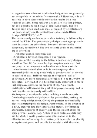 so organizations often use evaluation designs that are generally
not acceptable to the scientific community.3 However, it is still
possible to have some confidence in the results with less
rigorous designs. Some research designs are less than perfect,
but it is possible to find ways of improving them. The two
designs most often used, and most criticized by scientists, are
the posttest-only and the pretest/posttest methods.4Basic
DesignsPOSTTEST ONLY
The posttest-only method occurs when training is followed by a
test of the KSAs. The posttest-only design is not appropriate in
some instances. At other times, however, the method is
completely acceptable.5 The two possible goals of evaluation
are to determine
· 1. whether change took place and
· 2. whether a level of competence was reached.
If the goal of the training is the latter, a posttest-only design
should suffice. If, for example, legal requirements state that
everyone in the company who handles hazardous waste be
trained to understand what to do in an emergency, then
presumably this training needs only to provide a test at the end
to confirm that all trainees reached the required level of
knowledge. As more companies are required to be ISO 9000 (or
equivalent) certified, it will be increasingly important to prove
that employees possess the required skills. As a result,
certification will become the goal of employee training, and in
that case the posttest-only will suffice.
We frequently mention the value in doing a needs analysis.
Conducting a needs analysis provides pretest data, making the
posttest-only design moot. Giving the posttest automatically
applies a pretest/posttest design. Furthermore, in the absence of
a TNA, archival data may serve as the pretest. Performance
appraisals, measures of quality, and the like might allow for
some pre/post comparison. Although such historical data may
not be ideal, it could provide some information as to the
effectiveness of training. Alternatively, it is possible to identify
an equivalent group and provide its members with the same
 