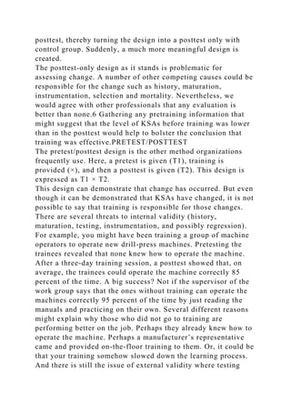 posttest, thereby turning the design into a posttest only with
control group. Suddenly, a much more meaningful design is
created.
The posttest-only design as it stands is problematic for
assessing change. A number of other competing causes could be
responsible for the change such as history, maturation,
instrumentation, selection and mortality. Nevertheless, we
would agree with other professionals that any evaluation is
better than none.6 Gathering any pretraining information that
might suggest that the level of KSAs before training was lower
than in the posttest would help to bolster the conclusion that
training was effective.PRETEST/POSTTEST
The pretest/posttest design is the other method organizations
frequently use. Here, a pretest is given (T1), training is
provided (×), and then a posttest is given (T2). This design is
expressed as T1 × T2.
This design can demonstrate that change has occurred. But even
though it can be demonstrated that KSAs have changed, it is not
possible to say that training is responsible for those changes.
There are several threats to internal validity (history,
maturation, testing, instrumentation, and possibly regression).
For example, you might have been training a group of machine
operators to operate new drill-press machines. Pretesting the
trainees revealed that none knew how to operate the machine.
After a three-day training session, a posttest showed that, on
average, the trainees could operate the machine correctly 85
percent of the time. A big success? Not if the supervisor of the
work group says that the ones without training can operate the
machines correctly 95 percent of the time by just reading the
manuals and practicing on their own. Several different reasons
might explain why those who did not go to training are
performing better on the job. Perhaps they already knew how to
operate the machine. Perhaps a manufacturer’s representative
came and provided on-the-floor training to them. Or, it could be
that your training somehow slowed down the learning process.
And there is still the issue of external validity where testing
 