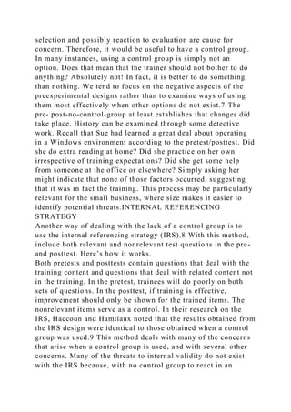 selection and possibly reaction to evaluation are cause for
concern. Therefore, it would be useful to have a control group.
In many instances, using a control group is simply not an
option. Does that mean that the trainer should not bother to do
anything? Absolutely not! In fact, it is better to do something
than nothing. We tend to focus on the negative aspects of the
preexperimental designs rather than to examine ways of using
them most effectively when other options do not exist.7 The
pre- post-no-control-group at least establishes that changes did
take place. History can be examined through some detective
work. Recall that Sue had learned a great deal about operating
in a Windows environment according to the pretest/posttest. Did
she do extra reading at home? Did she practice on her own
irrespective of training expectations? Did she get some help
from someone at the office or elsewhere? Simply asking her
might indicate that none of those factors occurred, suggesting
that it was in fact the training. This process may be particularly
relevant for the small business, where size makes it easier to
identify potential threats.INTERNAL REFERENCING
STRATEGY
Another way of dealing with the lack of a control group is to
use the internal referencing strategy (IRS).8 With this method,
include both relevant and nonrelevant test questions in the pre-
and posttest. Here’s how it works.
Both pretests and posttests contain questions that deal with the
training content and questions that deal with related content not
in the training. In the pretest, trainees will do poorly on both
sets of questions. In the posttest, if training is effective,
improvement should only be shown for the trained items. The
nonrelevant items serve as a control. In their research on the
IRS, Haccoun and Hamtiaux noted that the results obtained from
the IRS design were identical to those obtained when a control
group was used.9 This method deals with many of the concerns
that arise when a control group is used, and with several other
concerns. Many of the threats to internal validity do not exist
with the IRS because, with no control group to react in an
 