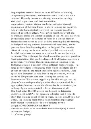 inappropriate manner, issues such as diffusion of training,
compensatory treatment, and compensatory rivalry are not a
concern. The only threats are history, maturation, testing,
statistical regression, and instrumentation.
As previously noted, history can be investigated through
examination of the time frame in which training has occurred.
Any events that potentially affected the trainees could be
assessed as to their effect. Also, given that the relevant and
nonrelevant items are similar in nature in the IRS, any historical
event should affect both types of items in a similar manner.
Maturation issues can be dealt with by ensuring that the training
is designed to keep trainees interested and motivated, and to
prevent them from becoming tired or fatigued. The reactive
effect of testing can be dealt with if parallel tests are used.
Parallel tests cover the same content but do not use identical
questions. This technique does lead to another potential problem
(instrumentation) that can be addressed. If all trainees receive a
comprehensive pretest, then instrumentation is not an issue.
Instrumentation is a concern if two different tests are used. If a
large pool of items is developed from which test items can be
chosen at random, the result should be equivalent tests. Once
again, it is important to note that in any evaluation, we can
never be 100 percent sure that training has caused the
improvement. We are not suggesting that this design take the
place of more stringent designs when they are practical. It is
appropriate, however, when the alternative is posttest-only or
nothing. Again, some control is better than none at all.
One final note: The IRS design can be used to determine
improvement in KSAs, but research indicates that it tends to
show that training is not effective when, in fact, it is.10 In other
words, the training must provide a substantial improvement
from pretest to posttest for it to be detected by this
design.MORE COMPLEX DESIGNS
Two factors need to be considered when developing a sound
evaluation design:
· 1. Control groups
 