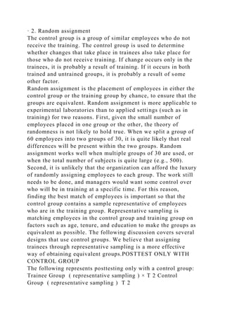 · 2. Random assignment
The control group is a group of similar employees who do not
receive the training. The control group is used to determine
whether changes that take place in trainees also take place for
those who do not receive training. If change occurs only in the
trainees, it is probably a result of training. If it occurs in both
trained and untrained groups, it is probably a result of some
other factor.
Random assignment is the placement of employees in either the
control group or the training group by chance, to ensure that the
groups are equivalent. Random assignment is more applicable to
experimental laboratories than to applied settings (such as in
training) for two reasons. First, given the small number of
employees placed in one group or the other, the theory of
randomness is not likely to hold true. When we split a group of
60 employees into two groups of 30, it is quite likely that real
differences will be present within the two groups. Random
assignment works well when multiple groups of 30 are used, or
when the total number of subjects is quite large (e.g., 500).
Second, it is unlikely that the organization can afford the luxury
of randomly assigning employees to each group. The work still
needs to be done, and managers would want some control over
who will be in training at a specific time. For this reason,
finding the best match of employees is important so that the
control group contains a sample representative of employees
who are in the training group. Representative sampling is
matching employees in the control group and training group on
factors such as age, tenure, and education to make the groups as
equivalent as possible. The following discussion covers several
designs that use control groups. We believe that assigning
trainees through representative sampling is a more effective
way of obtaining equivalent groups.POSTTEST ONLY WITH
CONTROL GROUP
The following represents posttesting only with a control group:
Trainee Group ( representative sampling ) × T 2 Control
Group ( representative sampling ) T 2
 