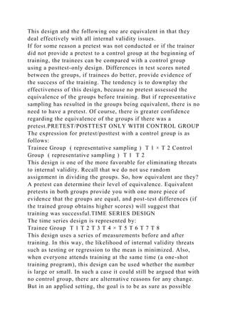 This design and the following one are equivalent in that they
deal effectively with all internal validity issues.
If for some reason a pretest was not conducted or if the trainer
did not provide a pretest to a control group at the beginning of
training, the trainees can be compared with a control group
using a posttest-only design. Differences in test scores noted
between the groups, if trainees do better, provide evidence of
the success of the training. The tendency is to downplay the
effectiveness of this design, because no pretest assessed the
equivalence of the groups before training. But if representative
sampling has resulted in the groups being equivalent, there is no
need to have a pretest. Of course, there is greater confidence
regarding the equivalence of the groups if there was a
pretest.PRETEST/POSTTEST ONLY WITH CONTROL GROUP
The expression for pretest/posttest with a control group is as
follows:
Trainee Group ( representative sampling ) T 1 × T 2 Control
Group ( representative sampling ) T 1 T 2
This design is one of the more favorable for eliminating threats
to internal validity. Recall that we do not use random
assignment in dividing the groups. So, how equivalent are they?
A pretest can determine their level of equivalence. Equivalent
pretests in both groups provide you with one more piece of
evidence that the groups are equal, and post-test differences (if
the trained group obtains higher scores) will suggest that
training was successful.TIME SERIES DESIGN
The time series design is represented by:
Trainee Group T 1 T 2 T 3 T 4 × T 5 T 6 T 7 T 8
This design uses a series of measurements before and after
training. In this way, the likelihood of internal validity threats
such as testing or regression to the mean is minimized. Also,
when everyone attends training at the same time (a one-shot
training program), this design can be used whether the number
is large or small. In such a case it could still be argued that with
no control group, there are alternative reasons for any change.
But in an applied setting, the goal is to be as sure as possible
 