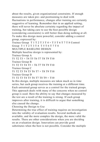 about the results, given organizational constraints. If enough
measures are taken pre- and posttraining to deal with
fluctuations in performance, changes after training are certainly
suggestive of learning. Remember that in an applied setting,
there will never be absolute certainty regarding the impact of
training, but taking care to use the best possible design
(considering constraints) is still better than doing nothing at all.
To make this design more powerful, consider adding a control
group, expressed by:
Trainee Group T 1 T 2 T 3 T 4 × T 5 T 6 T 7 T 8 Control
Group T 1 T 2 T 3 T 4 T 5 T 6 T 7 T 8
MULTIPLE BASELINE DESIGN
Multiple baseline design is represented by:
Trainee Group A
T1 T2 T3 × T4 T5 T6 T7 T8 T9 T10
Trainee Group B
T1 T2 T3 T4 T5 × T6 T7 T8 T9 T10
Trainee Group C
T1 T2 T3 T4 T5 T6 T7 × T8 T9 T10
Trainee Group D
T1 T2 T3 T4 T5 T6 T7 T8 T9 × T10
In this design, multiple measures are taken much as in time
series, but each group receives the training at a different time.
Each untrained group serves as a control for the trained groups.
This approach deals with many of the concerns when no control
group is used. Here the ability to say that changes measured by
the test are a result of the training is strong. If each group
improves after training, it is difficult to argue that something
else caused the change.
Choosing the Design to Use
Determining the true effect of training requires an investigation
into the validity of evaluation results. Several methods are
available, and the more complex the design, the more valid the
results. There are other considerations when you are deciding
on an evaluation design. Innovation can provide good
substitutes when the best is not possible. Consider the multiple
 