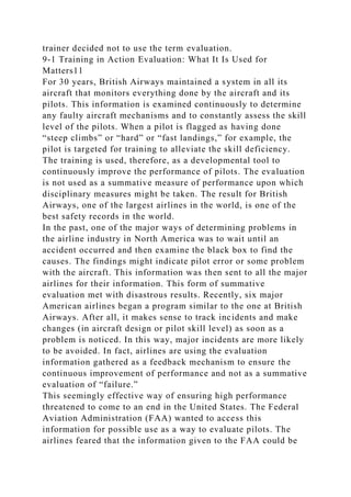 trainer decided not to use the term evaluation.
9-1 Training in Action Evaluation: What It Is Used for
Matters11
For 30 years, British Airways maintained a system in all its
aircraft that monitors everything done by the aircraft and its
pilots. This information is examined continuously to determine
any faulty aircraft mechanisms and to constantly assess the skill
level of the pilots. When a pilot is flagged as having done
“steep climbs” or “hard” or “fast landings,” for example, the
pilot is targeted for training to alleviate the skill deficiency.
The training is used, therefore, as a developmental tool to
continuously improve the performance of pilots. The evaluation
is not used as a summative measure of performance upon which
disciplinary measures might be taken. The result for British
Airways, one of the largest airlines in the world, is one of the
best safety records in the world.
In the past, one of the major ways of determining problems in
the airline industry in North America was to wait until an
accident occurred and then examine the black box to find the
causes. The findings might indicate pilot error or some problem
with the aircraft. This information was then sent to all the major
airlines for their information. This form of summative
evaluation met with disastrous results. Recently, six major
American airlines began a program similar to the one at British
Airways. After all, it makes sense to track incidents and make
changes (in aircraft design or pilot skill level) as soon as a
problem is noticed. In this way, major incidents are more likely
to be avoided. In fact, airlines are using the evaluation
information gathered as a feedback mechanism to ensure the
continuous improvement of performance and not as a summative
evaluation of “failure.”
This seemingly effective way of ensuring high performance
threatened to come to an end in the United States. The Federal
Aviation Administration (FAA) wanted to access this
information for possible use as a way to evaluate pilots. The
airlines feared that the information given to the FAA could be
 