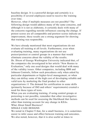 baseline design. It is a powerful design and certainly is a
possibility if several employees need to receive the training
over time.
However, what if multiple measures are not possible? The
following design would address many of the same concerns, and
although it is not as elaborate, it certainly deals with many of
the concerns regarding outside influences causing the change. If
pretest scores are all comparable and posttest scores indicate an
improvement, these results are a strong argument for showing
that training was responsible.
We have already mentioned that most organizations do not
evaluate all training at all levels. Furthermore, even when
evaluating training, many organizations do not use
pretest/posttest or control groups in a manner that would
eliminate concerns about the validity of the results.
Dr. Dixon of George Washington University indicated that, of
the companies she investigated in her article “New Routes to
Evaluation,” only one used designs that would deal with many
of the validity issues. Other companies, including IBM and
Johnson Controls, follow such procedures only when asked by
particular departments or higher-level management, or when
they can defray some of the high cost of developing reliable and
valid tests by marketing the final product to other
organizations.11 The demand for certification in some skills
(primarily because of ISO and others’ requirements) created a
need for these types of tests.
When you are evaluating training, if using control groups or
pretesting is not possible, remember that other investigative
methods can be used for assessing the likelihood that factors
other than training account for any change in KSAs.
What About Small Business?
SINGLE CASE DESIGNS
We noted in Chapter 9 that, for a small business, it is sometimes
easier to infer cause and effect between training and outcomes.
We also noted, however, that it is also useful at times to
 