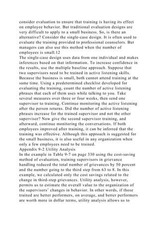 consider evaluation to ensure that training is having its effect
on employee behavior. But traditional evaluation designs are
very difficult to apply to a small business. So, is there an
alternative? Consider the single-case design. It is often used to
evaluate the training provided to professional counselors. But
managers can also use this method when the number of
employees is small.12
The single-case design uses data from one individual and makes
inferences based on that information. To increase confidence in
the results, use the multiple baseline approach. Suppose that
two supervisors need to be trained in active listening skills.
Because the business is small, both cannot attend training at the
same time. Using a predetermined checklist developed for
evaluating the training, count the number of active listening
phrases that each of them uses while talking to you. Take
several measures over three or four weeks, then send one
supervisor to training. Continue monitoring the active listening
after the person returns. Did the number of active listening
phrases increase for the trained supervisor and not the other
supervisor? Now give the second supervisor training, and
afterward, continue monitoring the conversations. If both
employees improved after training, it can be inferred that the
training was effective. Although this approach is suggested for
the small business, it is also useful in any organization when
only a few employees need to be trained.
Appendix 9-2 Utility Analysis
In the example in Table 9-7 on page 330 using the cost-saving
method of evaluation, training supervisors in grievance
handling reduced the total number of grievances by 50 percent
and the number going to the third step from 63 to 8. In this
example, we calculated only the cost savings related to the
change in third-step grievances. Utility analysis, however,
permits us to estimate the overall value to the organization of
the supervisors’ changes in behavior. In other words, if those
trained are better performers, on average, and better performers
are worth more in dollar terms, utility analysis allows us to
 