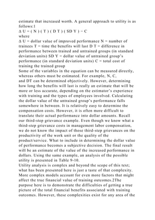 estimate that increased worth. A general approach to utility is as
follows:1
Δ U = ( N ) ( T ) ( D T ) ( SD Y ) − C
where
Δ U = dollar value of improved performance N = number of
trainees T = time the benefits will last D T = difference in
performance between trained and untrained groups (in standard
deviation units) SD Y = dollar value of untrained group’s
performance (in standard deviation units) C = total cost of
training the trained group
Some of the variables in the equation can be measured directly,
whereas others must be estimated. For example, N, C,
and DT can be determined objectively. However, determining
how long the benefits will last is really an estimate that will be
more or less accurate, depending on the estimator’s experience
with training and the types of employees involved. Calculating
the dollar value of the untrained group’s performance falls
somewhere in between. It is relatively easy to determine the
compensation costs. However, it is often more difficult to
translate their actual performance into dollar amounts. Recall
our third-step grievance example. Even though we know what a
third-step grievance costs in management labor compensation,
we do not know the impact of those third-step grievances on the
productivity of the work unit or the quality of the
product/service. What to include in determining the dollar value
of performance becomes a subjective decision. The final result
will be an estimate of the value of the increased performance in
dollars. Using the same example, an analysis of the possible
utility is presented in Table 9-10.
Utility analysis is complex and beyond the scope of this text;
what has been presented here is just a taste of that complexity.
More complex models account for even more factors that might
affect the true financial value of training outcomes.2The
purpose here is to demonstrate the difficulties of getting a true
picture of the total financial benefits associated with training
outcomes. However, these complexities exist for any area of the
 