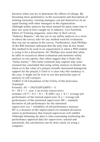 business when you try to determine the effects of change. By
becoming more quantitative in the assessment and description of
training outcomes, training managers can put themselves on an
equal footing with other managers in the organization.
Although utility analysis has been around for quite some time it
does not seem to have caught on in industry. Lori Fairfield,
Editor of Training magazine, notes that in their survey
“Industry Reports,” she has yet to see utility analysis as a write
in where the survey asks for any method used for evaluation
that was not an option in the survey. Furthermore, Jack Phillips,
of the ROI Institute indicated that the only time he has found
this method to be used in an organization is when a PhD student
is using it for a dissertation. Dr. Phillips also noted that when
he talks to executives about evaluation and mentions utility
analysis as one option, they often suggest that it looks like
“funny money.” This latter comment may explain why some
research has concluded that using utility analysis to bolster the
claim as to the value of a project actually decreased managerial
support for the project.3 Until it is clear why this tendency is
the case, it might not be wise to use this particular type of
analysis to sell a project.
TABLE 9-10 Calculation of the Utility of the Grievance
Training4
Formula: ΔU = (N)(T)(DT)(SDY) − C
N = 30 T = 1 year ( an overly conservative
estimate ) D T = 0.2 = X t − X uSD ( ryy ) X t = average job
performance of the trained supervisors X u = average job
performance of the untrained supervisors SD = standard
deviation of job performance for the untrained
supervisors ryy = reliability of job performance measure
DT is a measure of the improvement (in standard deviation
units) in performance that trained supervisors will exhibit.
Although obtaining the data is time-consuming (collecting the
performance appraisal data for supervisors, trained and
untrained), the calculations can be done easily on using a
computer.
 