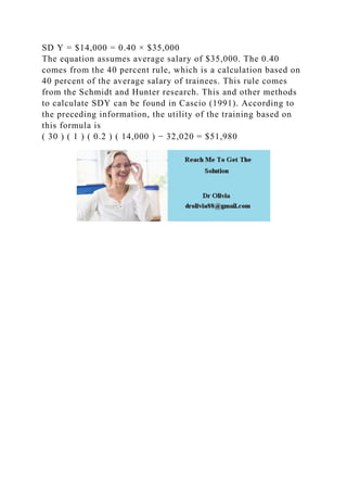 SD Y = $14,000 = 0.40 × $35,000
The equation assumes average salary of $35,000. The 0.40
comes from the 40 percent rule, which is a calculation based on
40 percent of the average salary of trainees. This rule comes
from the Schmidt and Hunter research. This and other methods
to calculate SDY can be found in Cascio (1991). According to
the preceding information, the utility of the training based on
this formula is
( 30 ) ( 1 ) ( 0.2 ) ( 14,000 ) − 32,020 = $51,980
 