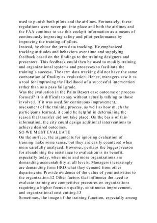 used to punish both pilots and the airlines. Fortunately, these
regulations were never put into place and both the airlines and
the FAA continue to use this cockpit information as a means of
continuously improving safety and pilot performance by
improving the training of pilots.
Instead, he chose the term data tracking. He emphasized
tracking attitudes and behaviors over time and supplying
feedback based on the findings to the training designers and
presenters. This feedback could then be used to modify training
and organizational systems and processes to facilitate the
training’s success. The term data tracking did not have the same
connotation of finality as evaluation. Hence, managers saw it as
a tool for improving the likelihood of a successful intervention
rather than as a pass/fail grade.
Was the evaluation in the Palm Desert case outcome or process
focused? It is difficult to say without actually talking to those
involved. If it was used for continuous improvement,
assessment of the training process, as well as how much the
participants learned, it could be helpful in determining the
reason that transfer did not take place. On the basis of this
information, the city could design additional interventions to
achieve desired outcomes.
SO WE MUST EVALUATE
On the surface, the arguments for ignoring evaluation of
training make some sense, but they are easily countered when
more carefully analyzed. However, perhaps the biggest reason
for abandoning the resistance to evaluation is its benefit,
especially today, when more and more organizations are
demanding accountability at all levels. Managers increasingly
are demanding from HRD what they demand from other
departments: Provide evidence of the value of your activities to
the organization.12 Other factors that influence the need to
evaluate training are competitive pressures on organizations
requiring a higher focus on quality, continuous improvement,
and organizational cost cutting.13
Sometimes, the image of the training function, especially among
 