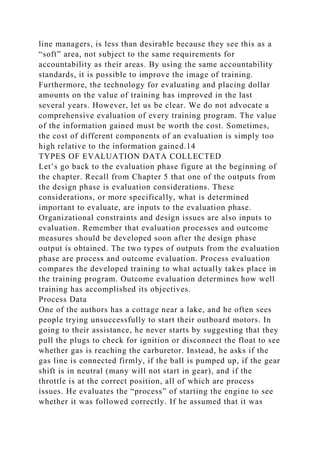 line managers, is less than desirable because they see this as a
“soft” area, not subject to the same requirements for
accountability as their areas. By using the same accountability
standards, it is possible to improve the image of training.
Furthermore, the technology for evaluating and placing dollar
amounts on the value of training has improved in the last
several years. However, let us be clear. We do not advocate a
comprehensive evaluation of every training program. The value
of the information gained must be worth the cost. Sometimes,
the cost of different components of an evaluation is simply too
high relative to the information gained.14
TYPES OF EVALUATION DATA COLLECTED
Let’s go back to the evaluation phase figure at the beginning of
the chapter. Recall from Chapter 5 that one of the outputs from
the design phase is evaluation considerations. These
considerations, or more specifically, what is determined
important to evaluate, are inputs to the evaluation phase.
Organizational constraints and design issues are also inputs to
evaluation. Remember that evaluation processes and outcome
measures should be developed soon after the design phase
output is obtained. The two types of outputs from the evaluation
phase are process and outcome evaluation. Process evaluation
compares the developed training to what actually takes place in
the training program. Outcome evaluation determines how well
training has accomplished its objectives.
Process Data
One of the authors has a cottage near a lake, and he often sees
people trying unsuccessfully to start their outboard motors. In
going to their assistance, he never starts by suggesting that they
pull the plugs to check for ignition or disconnect the float to see
whether gas is reaching the carburetor. Instead, he asks if the
gas line is connected firmly, if the ball is pumped up, if the gear
shift is in neutral (many will not start in gear), and if the
throttle is at the correct position, all of which are process
issues. He evaluates the “process” of starting the engine to see
whether it was followed correctly. If he assumed that it was
 