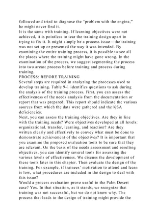 followed and tried to diagnose the “problem with the engine,”
he might never find it.
It is the same with training. If learning objectives were not
achieved, it is pointless to tear the training design apart in
trying to fix it. It might simply be a process issue—the training
was not set up or presented the way it was intended. By
examining the entire training process, it is possible to see all
the places where the training might have gone wrong. In the
examination of the process, we suggest segmenting the process
into two areas: process before training and process during
training.
PROCESS: BEFORE TRAINING
Several steps are required in analyzing the processes used to
develop training. Table 9-1 identifies questions to ask during
the analysis of the training process. First, you can assess the
effectiveness of the needs analysis from the documentation or
report that was prepared. This report should indicate the various
sources from which the data were gathered and the KSA
deficiencies.
Next, you can assess the training objectives. Are they in line
with the training needs? Were objectives developed at all levels:
organizational, transfer, learning, and reaction? Are they
written clearly and effectively to convey what must be done to
demonstrate achievement of the objectives? It is important that
you examine the proposed evaluation tools to be sure that they
are relevant. On the basis of the needs assessment and resulting
objectives, you can identify several tools for assessing the
various levels of effectiveness. We discuss the development of
these tools later in this chapter. Then evaluate the design of the
training. For example, if trainees’ motivation to attend and learn
is low, what procedures are included in the design to deal with
this issue?
Would a process evaluation prove useful in the Palm Desert
case? Yes. In that situation, as it stands, we recognize that
training was not successful, but we do not know why. The
process that leads to the design of training might provide the
 