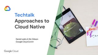 Techtalk
Approaches to
Cloud Native
Daniel Leahy & Nic Gibson
Google Cloud Zurich
 