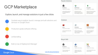 see the documentation
GCP Marketplace
Explore, launch, and manage solutions in just a few clicks
Production-grade software offering
Quickest way to explore, launch, manage pre-built solutions and
services on Google Cloud
Uniﬁed billing
Built on top of Deployment Manager
 