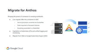 Migrate for Anthos
Bringing the power of containers to existing workloads.
● Live migrate VMs into containers in GKE:
○ Service processes converted into Dockerﬁles
○ Disks imported to Persistent Volumes
○ Everything assembled in a StatefulSet
● Capitalize on Kubernetes APIs and uniﬁed logging and
monitoring
● Migrate from VMs to Google Kubernetes Engine (GKE)
 