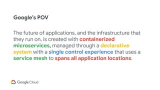 The future of applications, and the infrastructure that
they run on, is created with containerized
microservices, managed through a declarative
system with a single control experience that uses a
service mesh to spans all application locations.
Google’s POV
 