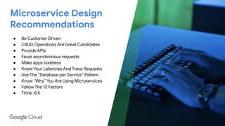 Microservice Design
Recommendations
● Be Customer Driven
● CRUD Operations Are Great Candidates
● Provide APIs
● Favor asynchronous requests
● Make apps stateless
● Know Your Latencies And Trace Requests
● Use The “Database per Service” Pattern
● Know “Why” You Are Using Microservices
● Follow The 12 Factors
● Think 10X
 