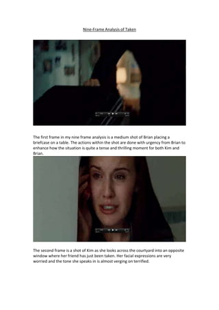 Nine-Frame Analysis of Taken

The first frame in my nine frame analysis is a medium shot of Brian placing a
briefcase on a table. The actions within the shot are done with urgency from Brian to
enhance how the situation is quite a tense and thrilling moment for both Kim and
Brian.

The second frame is a shot of Kim as she looks across the courtyard into an opposite
window where her friend has just been taken. Her facial expressions are very
worried and the tone she speaks in is almost verging on terrified.

 