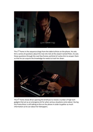 The 3rd frame in the sequence drags from the table to Brian on the phone. He asks
Kim a series of questions about the man she met at the airport named Peter, he asks
these questions through the next few frames and kind of rushes Kim to answer them
so that he can acquire the knowledge he needs to track her down.

The 4th frame shows Brian opening the briefcase to reveal a number of high tech
gadgets that act as an emergency kit for when serious situations come about. During
this frame Brian is still talking to Kim on the phone in order to gather as much
information as he can about her kidnappers.

 