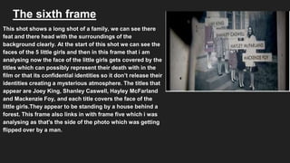 The sixth frame
This shot shows a long shot of a family, we can see there
feat and there head with the surroundings of the
background clearly. At the start of this shot we can see the
faces of the 5 little girls and then in this frame that i am
analysing now the face of the little girls gets covered by the
titles which can possibly represent their death with in the
film or that its confidential identities so it don’t release their
identities creating a mysterious atmosphere. The titles that
appear are Joey King, Shanley Caswell, Hayley McFarland
and Mackenzie Foy, and each title covers the face of the
little girls.They appear to be standing by a house behind a
forest. This frame also links in with frame five which i was
analysing as that's the side of the photo which was getting
flipped over by a man.
 