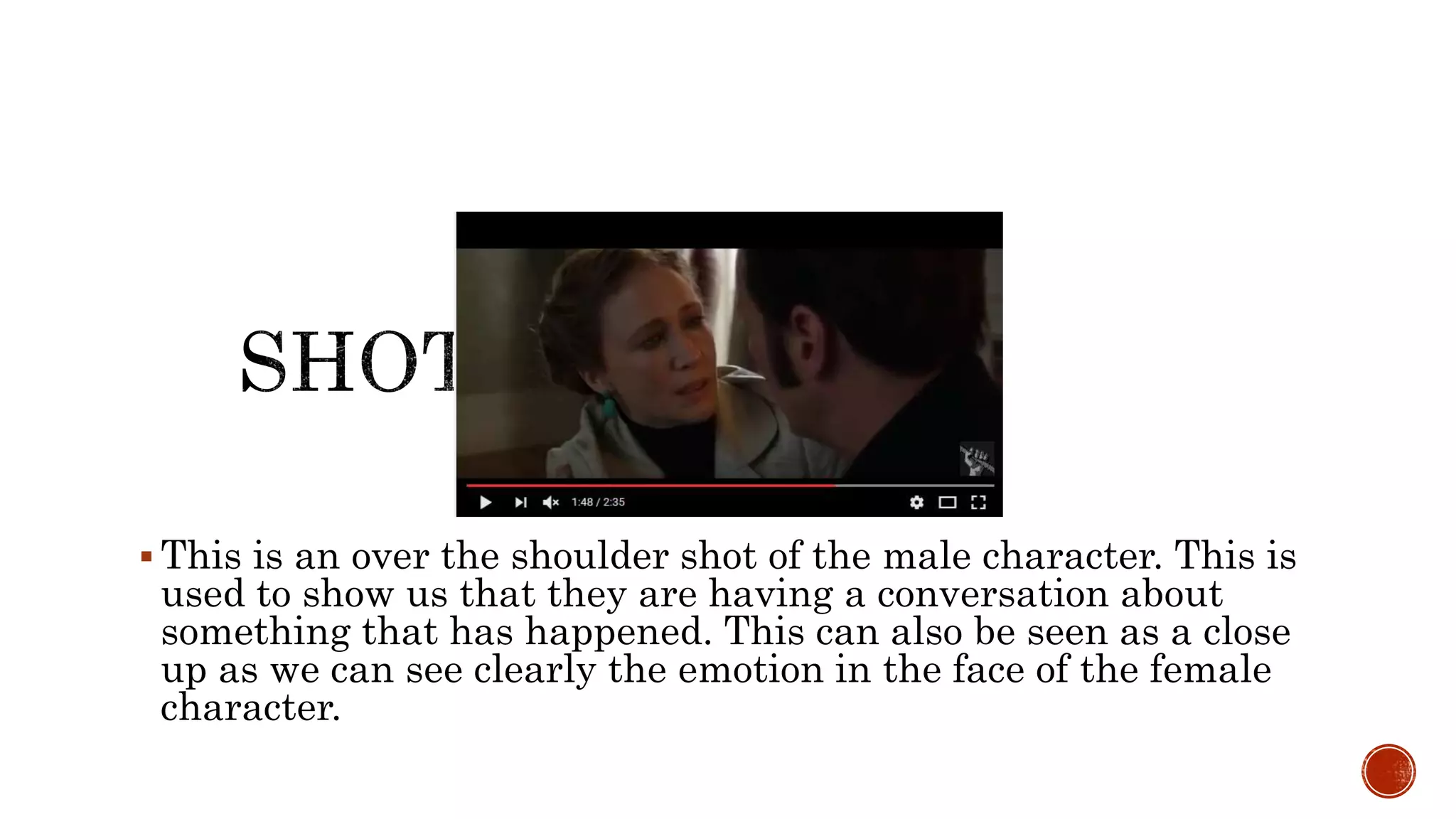  This is an over the shoulder shot of the male character. This is
used to show us that they are having a conversation about
something that has happened. This can also be seen as a close
up as we can see clearly the emotion in the face of the female
character.
 