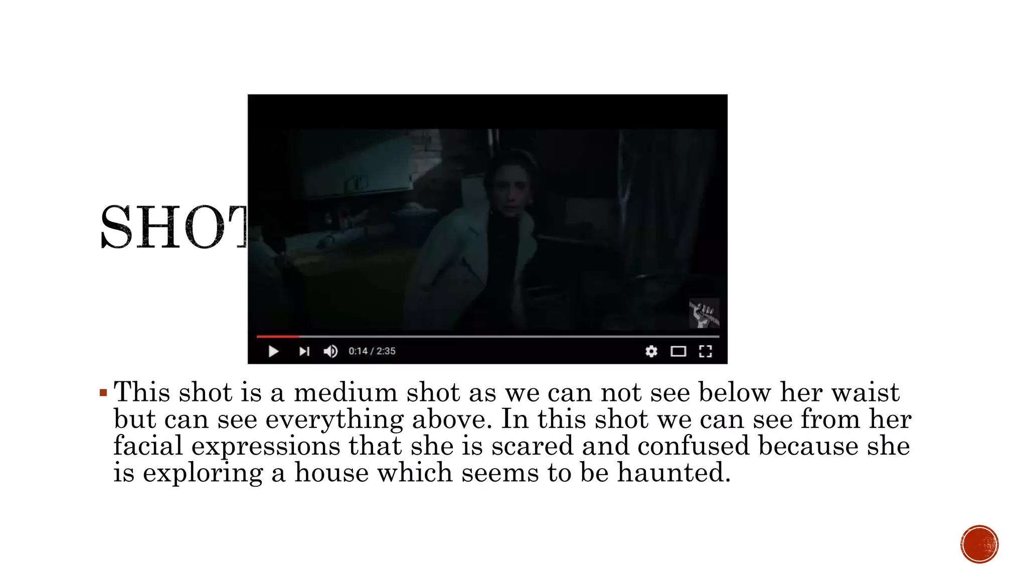  This shot is a medium shot as we can not see below her waist
but can see everything above. In this shot we can see from her
facial expressions that she is scared and confused because she
is exploring a house which seems to be haunted.
 