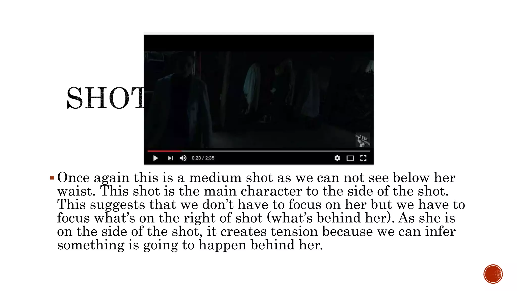  Once again this is a medium shot as we can not see below her
waist. This shot is the main character to the side of the shot.
This suggests that we don’t have to focus on her but we have to
focus what’s on the right of shot (what’s behind her). As she is
on the side of the shot, it creates tension because we can infer
something is going to happen behind her.
 