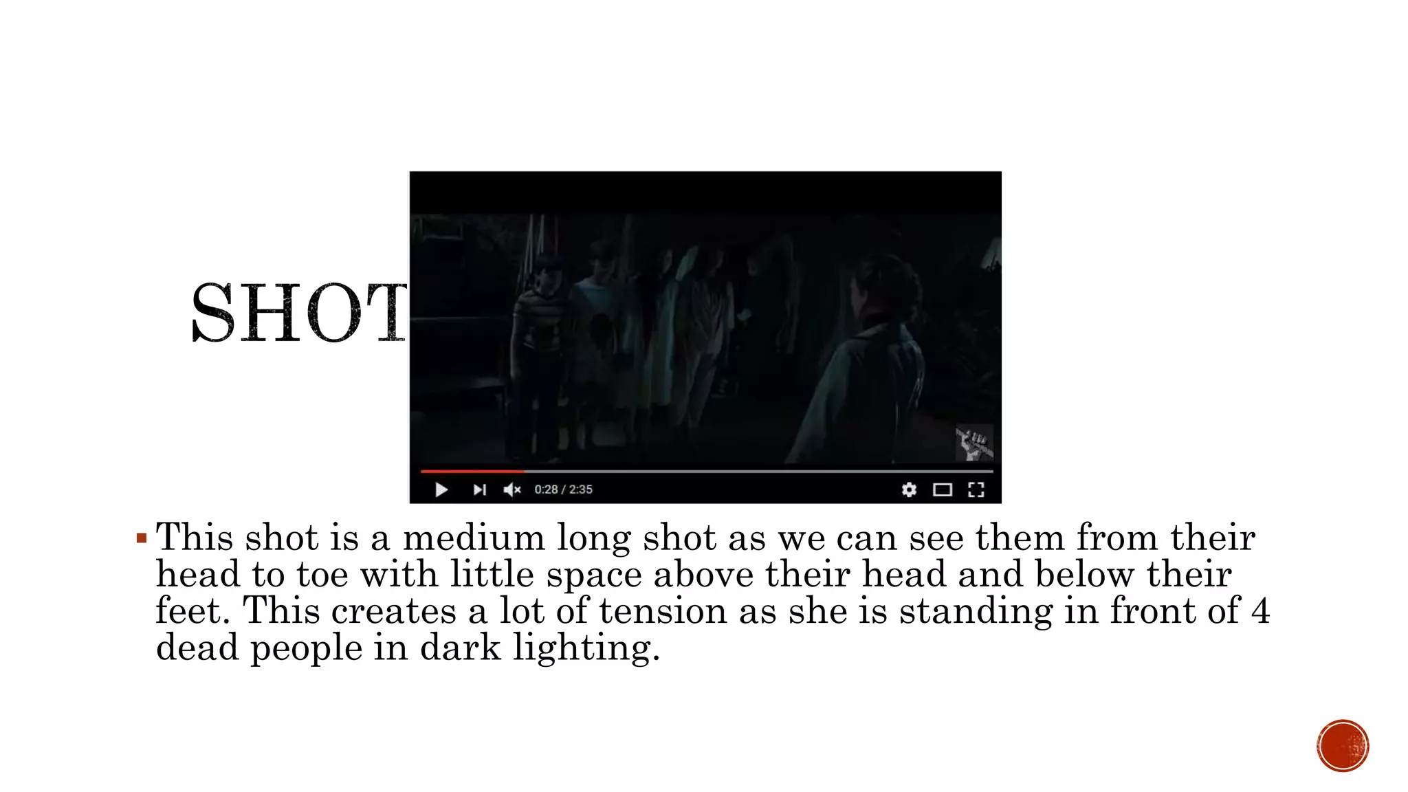  This shot is a medium long shot as we can see them from their
head to toe with little space above their head and below their
feet. This creates a lot of tension as she is standing in front of 4
dead people in dark lighting.
 