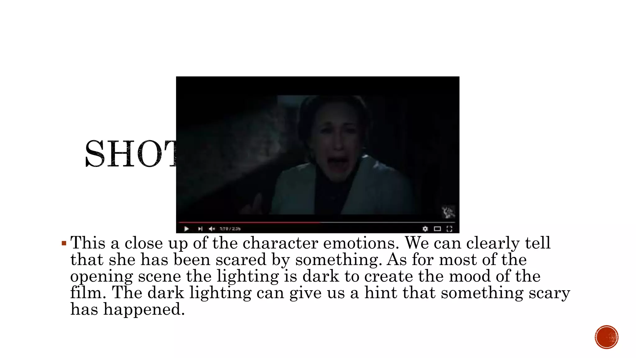  This a close up of the character emotions. We can clearly tell
that she has been scared by something. As for most of the
opening scene the lighting is dark to create the mood of the
film. The dark lighting can give us a hint that something scary
has happened.
 