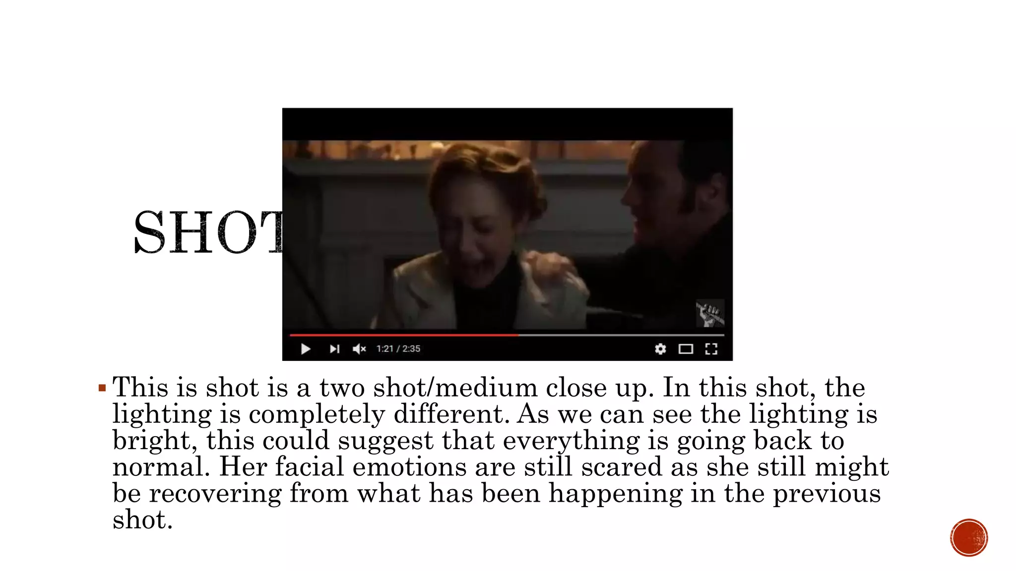  This is shot is a two shot/medium close up. In this shot, the
lighting is completely different. As we can see the lighting is
bright, this could suggest that everything is going back to
normal. Her facial emotions are still scared as she still might
be recovering from what has been happening in the previous
shot.
 